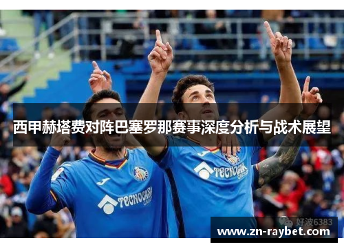 西甲赫塔费对阵巴塞罗那赛事深度分析与战术展望