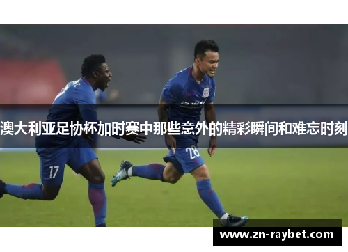 澳大利亚足协杯加时赛中那些意外的精彩瞬间和难忘时刻