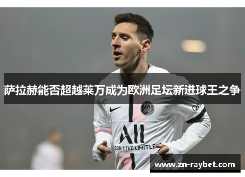 萨拉赫能否超越莱万成为欧洲足坛新进球王之争