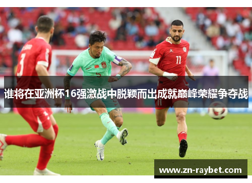 谁将在亚洲杯16强激战中脱颖而出成就巅峰荣耀争夺战