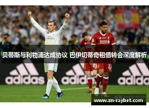 贝蒂斯与利物浦达成协议 巴伊切蒂奇租借转会深度解析