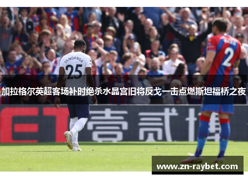 加拉格尔英超客场补时绝杀水晶宫旧将反戈一击点燃斯坦福桥之夜