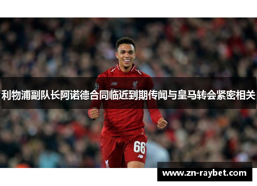 利物浦副队长阿诺德合同临近到期传闻与皇马转会紧密相关